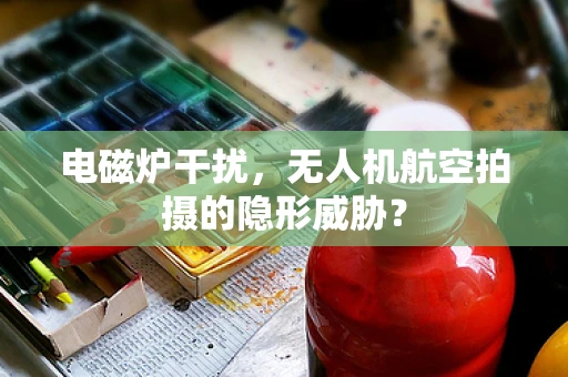 电磁炉干扰，无人机航空拍摄的隐形威胁？