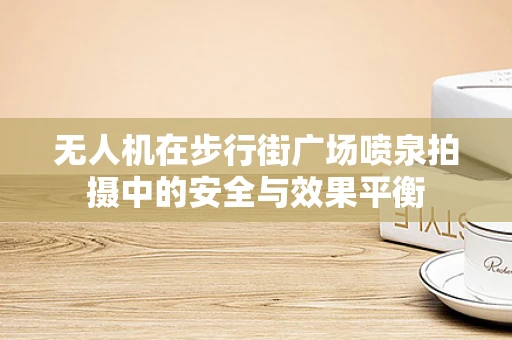 无人机在步行街广场喷泉拍摄中的安全与效果平衡