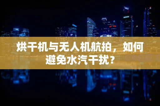 烘干机与无人机航拍，如何避免水汽干扰？