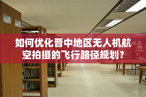如何优化晋中地区无人机航空拍摄的飞行路径规划？