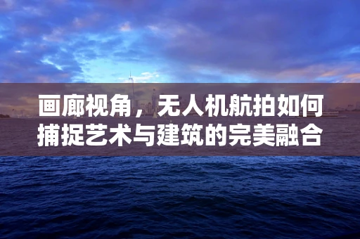 画廊视角，无人机航拍如何捕捉艺术与建筑的完美融合？