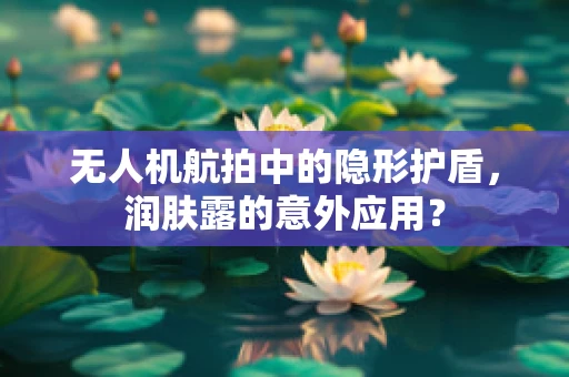 无人机航拍中的隐形护盾，润肤露的意外应用？