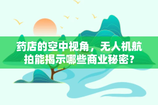 药店的空中视角，无人机航拍能揭示哪些商业秘密？