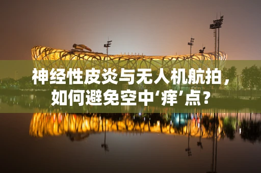神经性皮炎与无人机航拍，如何避免空中‘痒’点？