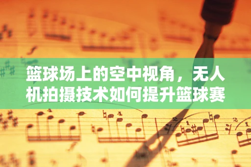 篮球场上的空中视角，无人机拍摄技术如何提升篮球赛事观赏性？