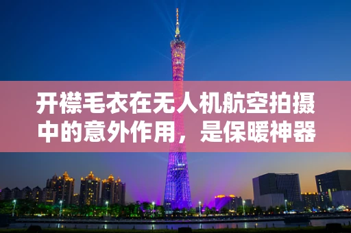 开襟毛衣在无人机航空拍摄中的意外作用，是保暖神器还是技术难题？