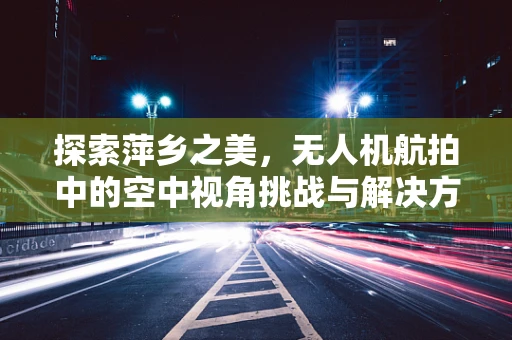 探索萍乡之美，无人机航拍中的空中视角挑战与解决方案