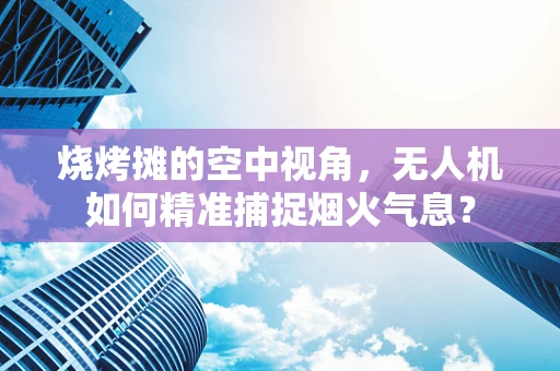 烧烤摊的空中视角，无人机如何精准捕捉烟火气息？