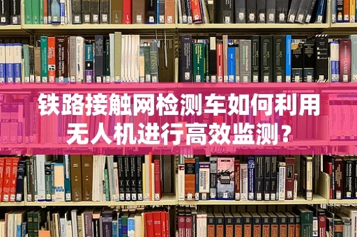 铁路接触网检测车如何利用无人机进行高效监测？