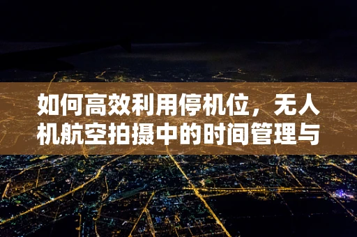 如何高效利用停机位，无人机航空拍摄中的时间管理与资源优化？
