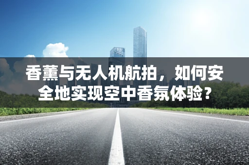 香薰与无人机航拍，如何安全地实现空中香氛体验？