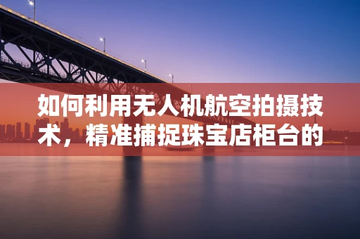 如何利用无人机航空拍摄技术，精准捕捉珠宝店柜台的细节？