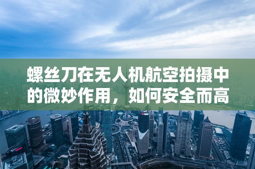 螺丝刀在无人机航空拍摄中的微妙作用，如何安全而高效地紧固设备？