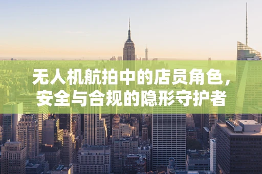 无人机航拍中的店员角色，安全与合规的隐形守护者