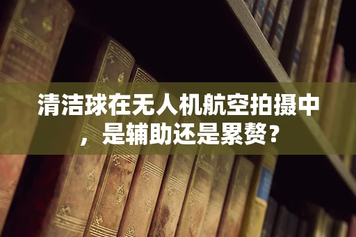 清洁球在无人机航空拍摄中，是辅助还是累赘？