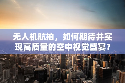 无人机航拍，如何期待并实现高质量的空中视觉盛宴？