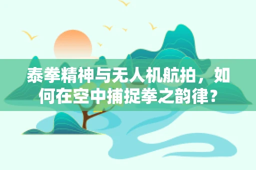 泰拳精神与无人机航拍，如何在空中捕捉拳之韵律？