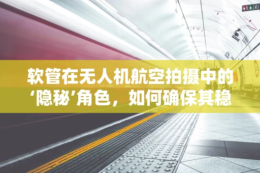 软管在无人机航空拍摄中的‘隐秘’角色，如何确保其稳定性和耐用性？