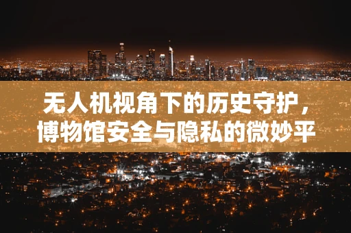 无人机视角下的历史守护，博物馆安全与隐私的微妙平衡