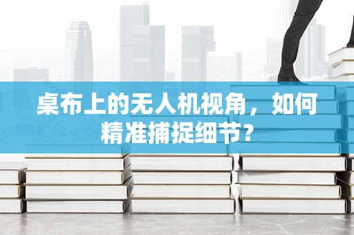 桌布上的无人机视角，如何精准捕捉细节？