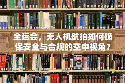 全运会，无人机航拍如何确保安全与合规的空中视角？