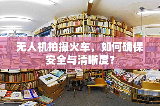 无人机拍摄火车，如何确保安全与清晰度？