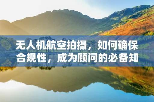 无人机航空拍摄，如何确保合规性，成为顾问的必备知识？
