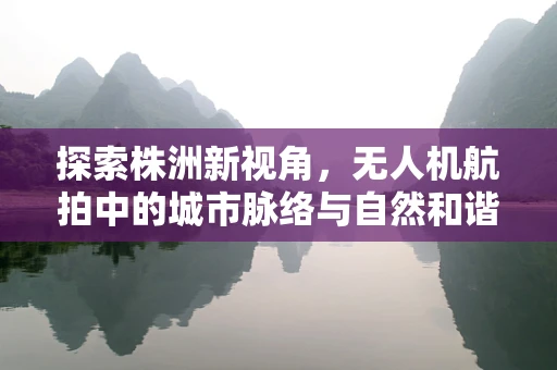 探索株洲新视角，无人机航拍中的城市脉络与自然和谐