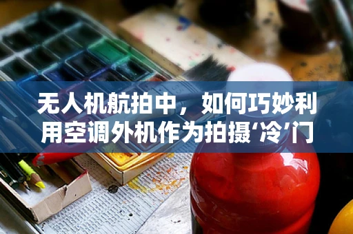 无人机航拍中，如何巧妙利用空调外机作为拍摄‘冷’门视角？