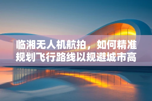 临湘无人机航拍，如何精准规划飞行路线以规避城市高楼？