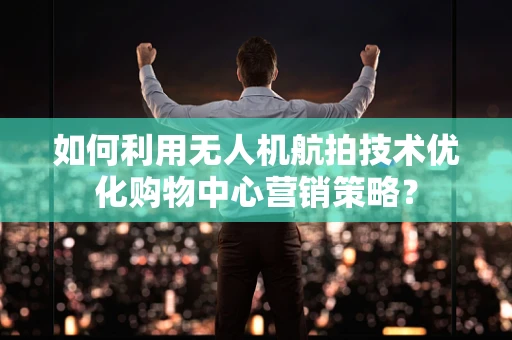 如何利用无人机航拍技术优化购物中心营销策略？