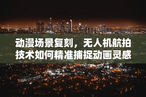 动漫场景复刻，无人机航拍技术如何精准捕捉动画灵感？