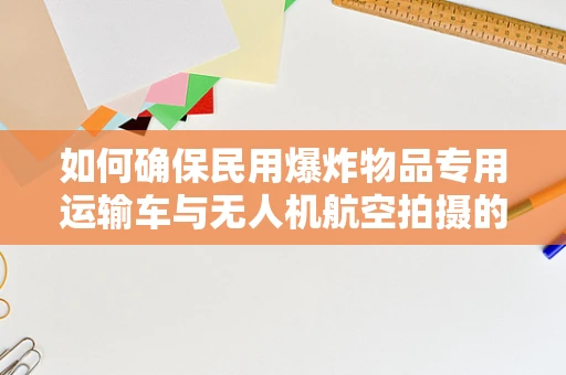 如何确保民用爆炸物品专用运输车与无人机航空拍摄的协同安全？