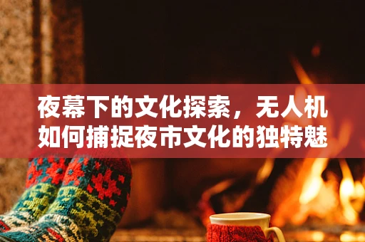 夜幕下的文化探索，无人机如何捕捉夜市文化的独特魅力？