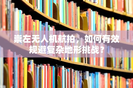 崇左无人机航拍，如何有效规避复杂地形挑战？