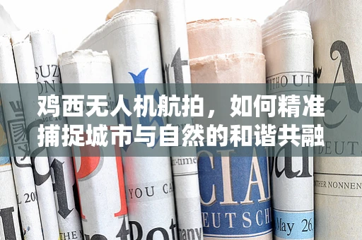 鸡西无人机航拍，如何精准捕捉城市与自然的和谐共融？
