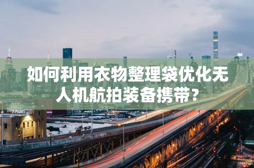 如何利用衣物整理袋优化无人机航拍装备携带？