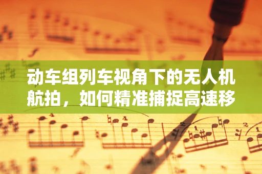 动车组列车视角下的无人机航拍，如何精准捕捉高速移动的细节？