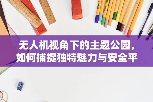 无人机视角下的主题公园，如何捕捉独特魅力与安全平衡？