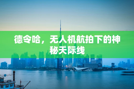 德令哈，无人机航拍下的神秘天际线