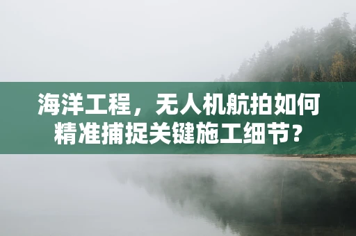 海洋工程，无人机航拍如何精准捕捉关键施工细节？