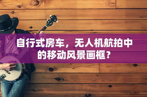 自行式房车，无人机航拍中的移动风景画框？