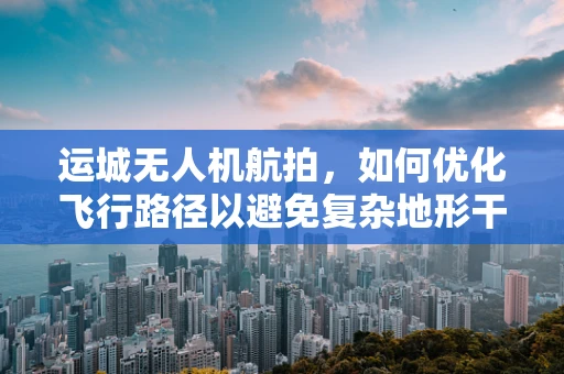 运城无人机航拍，如何优化飞行路径以避免复杂地形干扰？