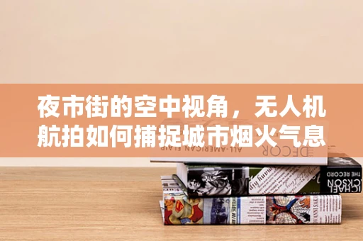 夜市街的空中视角，无人机航拍如何捕捉城市烟火气息？