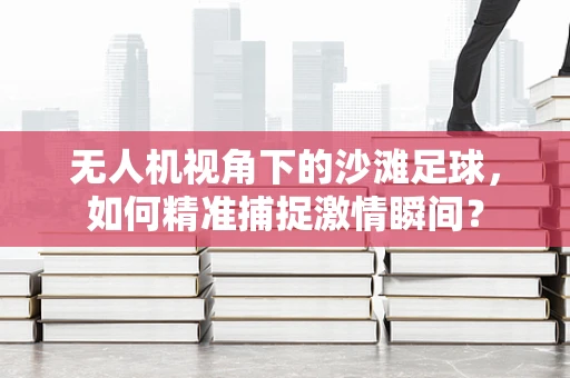 无人机视角下的沙滩足球，如何精准捕捉激情瞬间？