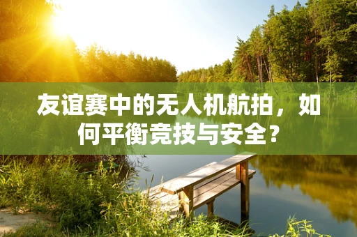 友谊赛中的无人机航拍，如何平衡竞技与安全？