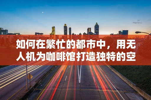 如何在繁忙的都市中，用无人机为咖啡馆打造独特的空中视角营销？