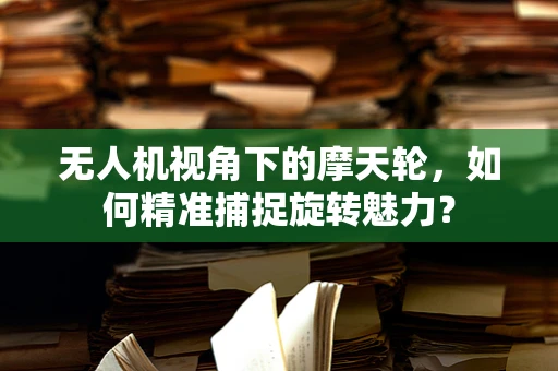 无人机视角下的摩天轮，如何精准捕捉旋转魅力？
