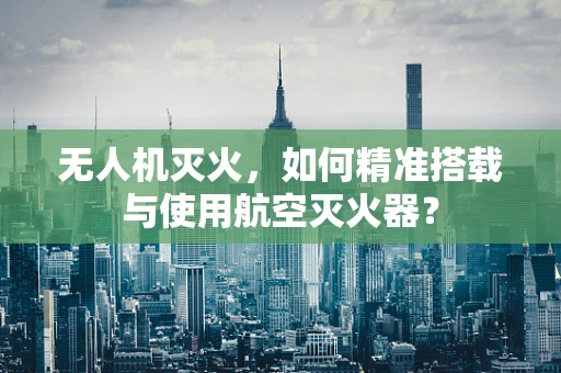 无人机灭火，如何精准搭载与使用航空灭火器？