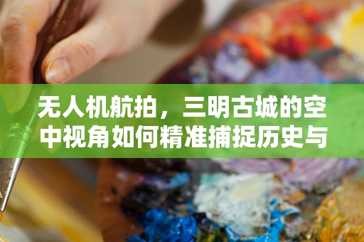 无人机航拍，三明古城的空中视角如何精准捕捉历史与现代交融的瞬间？